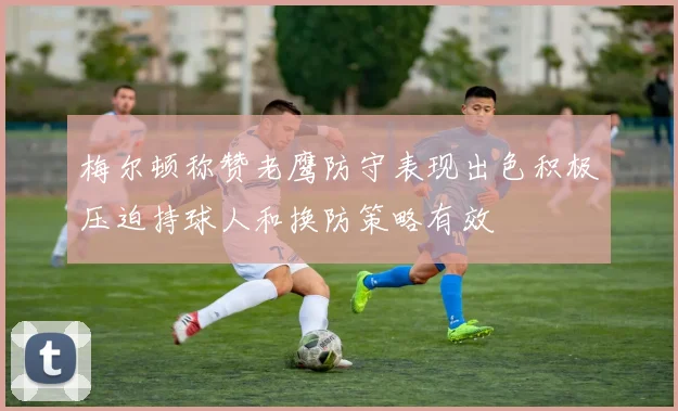 梅尔顿称赞老鹰防守表现出色积极压迫持球人和换防策略有效