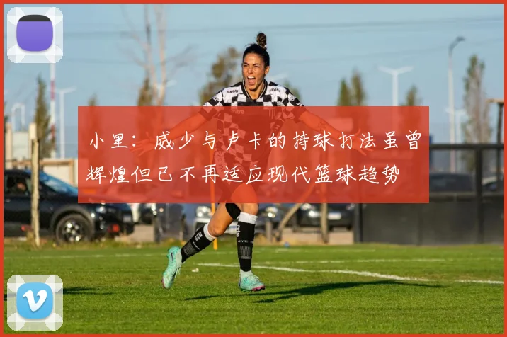 小里：威少与卢卡的持球打法虽曾辉煌但已不再适应现代篮球趋势