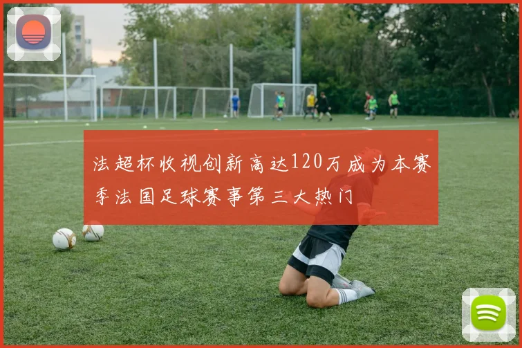 法超杯收视创新高达120万成为本赛季法国足球赛事第三大热门