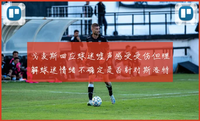 戈麦斯回应球迷嘘声感受受伤但理解球迷情绪不确定是否针对斯洛特