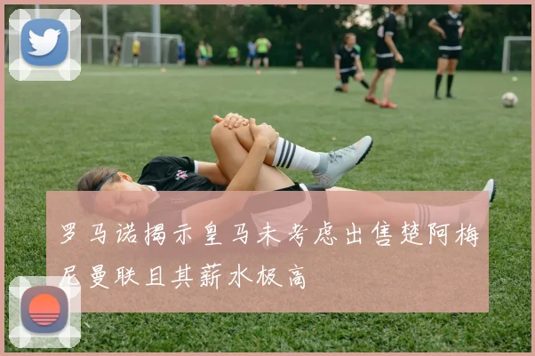 罗马诺揭示皇马未考虑出售楚阿梅尼曼联且其薪水极高