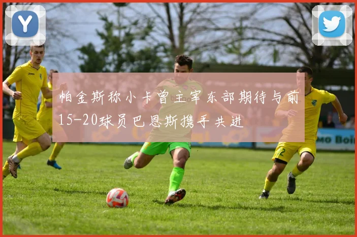 帕金斯称小卡曾主宰东部期待与前15-20球员巴恩斯携手共进