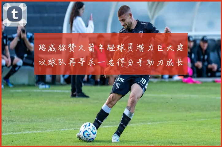 路威称赞火箭年轻球员潜力巨大建议球队再寻求一名得分手助力成长