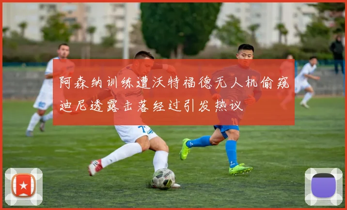阿森纳训练遭沃特福德无人机偷窥迪尼透露击落经过引发热议