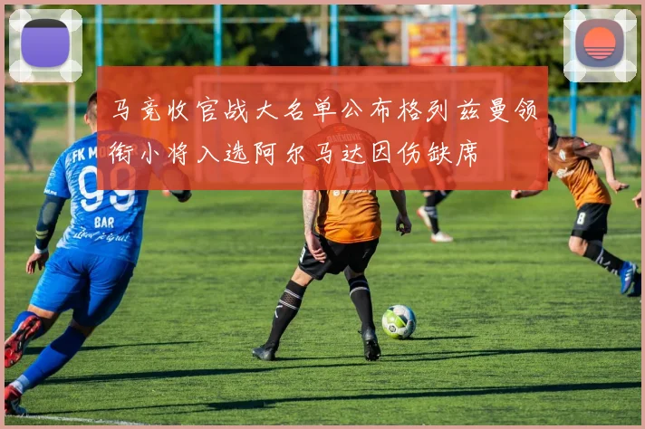 马竞收官战大名单公布格列兹曼领衔小将入选阿尔马达因伤缺席