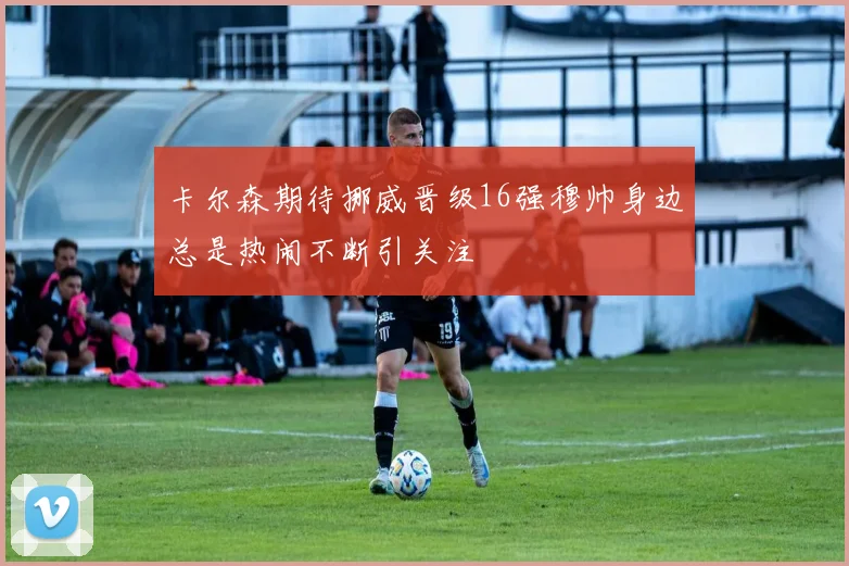 卡尔森期待挪威晋级16强穆帅身边总是热闹不断引关注