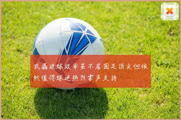 武磊进球效率虽不居国足顶尖但依然值得球迷热烈掌声支持