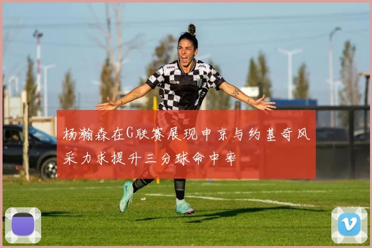杨瀚森在G联赛展现申京与约基奇风采力求提升三分球命中率