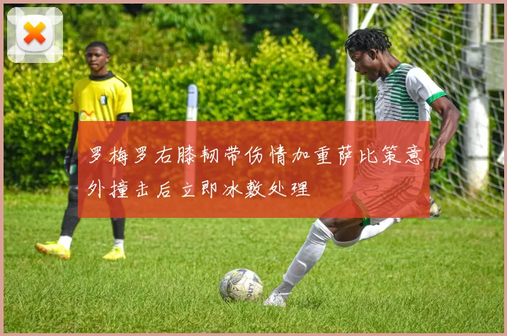 罗梅罗右膝韧带伤情加重萨比策意外撞击后立即冰敷处理