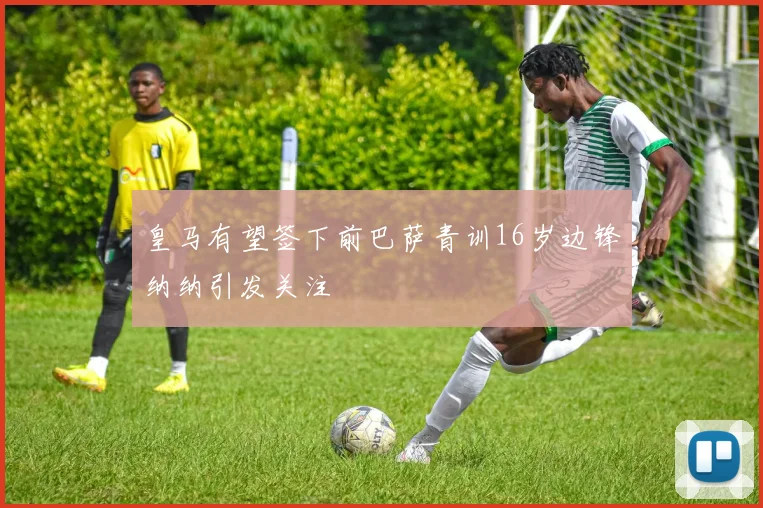 皇马有望签下前巴萨青训16岁边锋纳纳引发关注