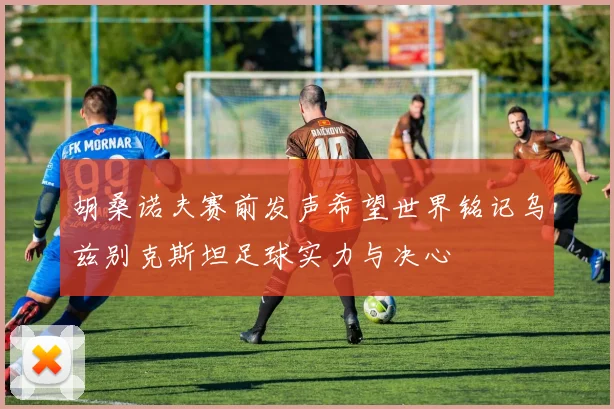 胡桑诺夫赛前发声希望世界铭记乌兹别克斯坦足球实力与决心
