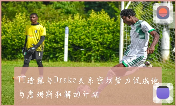TT透露与Drake关系密切努力促成他与詹姆斯和解的计划