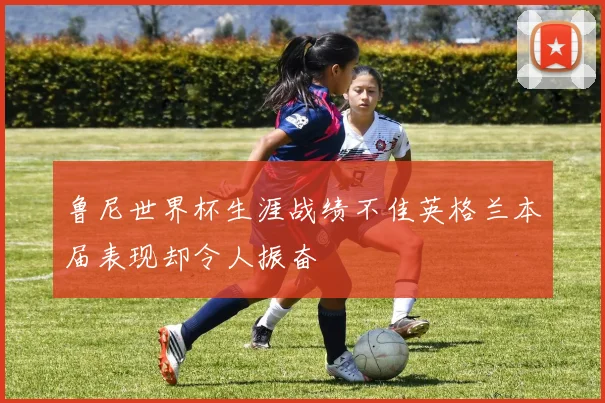 鲁尼世界杯生涯战绩不佳英格兰本届表现却令人振奋