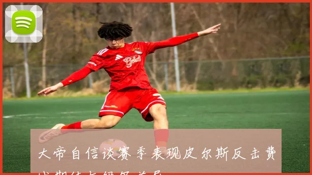 大帝自信谈赛季表现皮尔斯反击费城期待与绿军差异