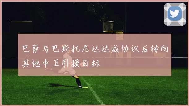 巴萨与巴斯托尼达达成协议后转向其他中卫引援目标