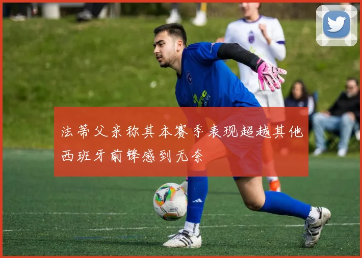 法蒂父亲称其本赛季表现超越其他西班牙前锋感到无奈