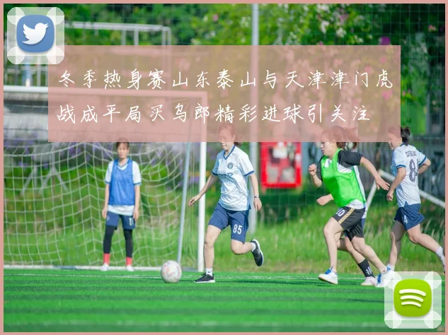 冬季热身赛山东泰山与天津津门虎战成平局买乌郎精彩进球引关注
