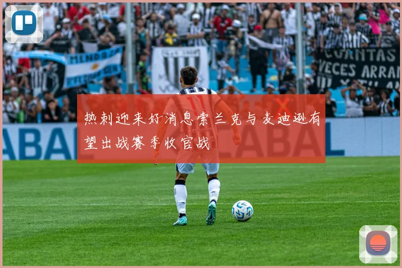 热刺迎来好消息索兰克与麦迪逊有望出战赛季收官战