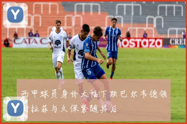 西甲球员身价大幅下跌巴尔韦德领衔拉菲与久保紧随其后