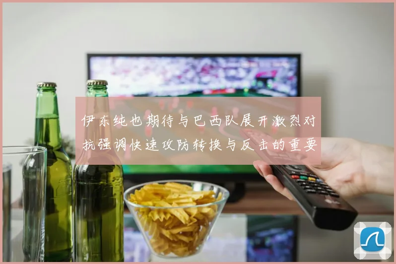 伊东纯也期待与巴西队展开激烈对抗强调快速攻防转换与反击的重要性