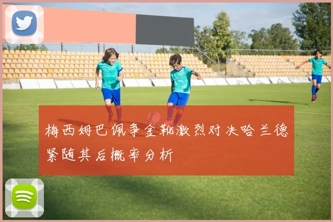 梅西姆巴佩争金靴激烈对决哈兰德紧随其后概率分析
