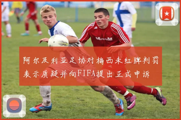 阿尔及利亚足协对梅西未红牌判罚表示质疑并向FIFA提出正式申诉