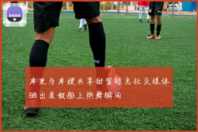 库里与库嫂共享甜蜜时光社交媒体晒出度假船上热舞瞬间