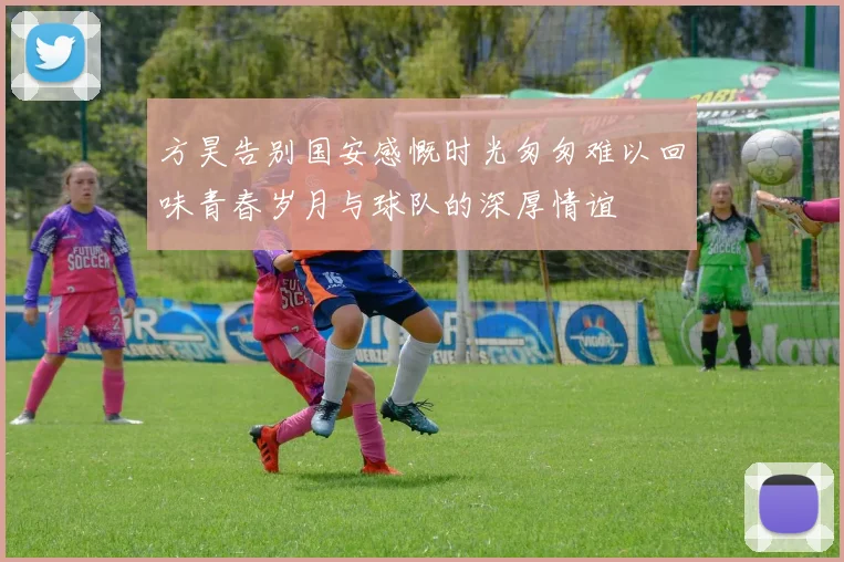 方昊告别国安感慨时光匆匆难以回味青春岁月与球队的深厚情谊