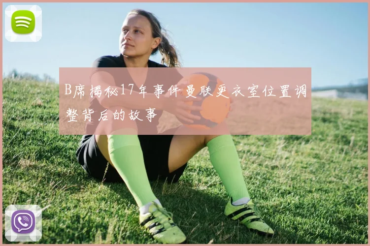 B席揭秘17年事件曼联更衣室位置调整背后的故事
