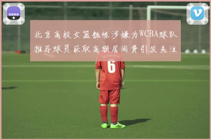 北京高校女篮教练涉嫌为WCBA球队推荐球员获取高额居间费引发关注
